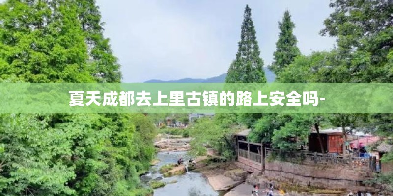 夏天成都去上里古镇的路上安全吗- 夏天成都去上里古镇的路上安全吗-
