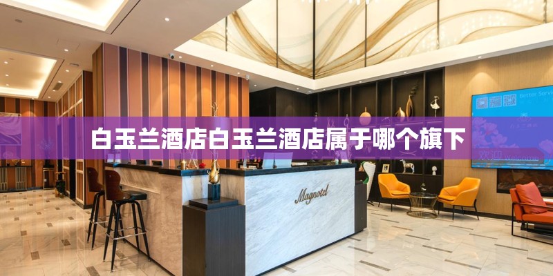 白玉兰酒店白玉兰酒店属于哪个旗下