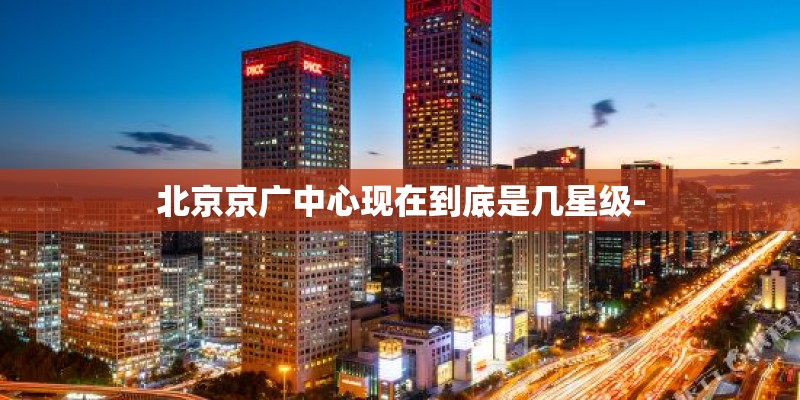 北京京广中心现在到底是几星级- 北京京广中心现在到底是几星级-