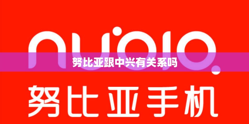 努比亚跟中兴有关系吗 努比亚跟中兴有关系吗