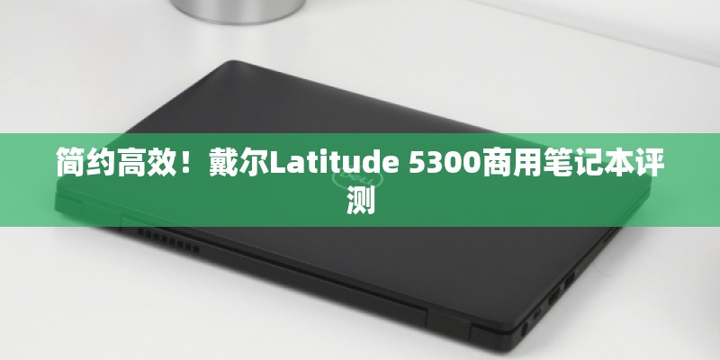 简约高效!戴尔Latitude 5300商用笔记本评测 简约高效!戴尔Latitude 5300商用笔记本评测